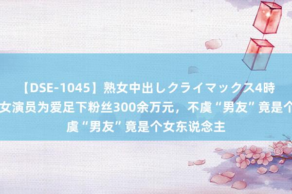 【DSE-1045】熟女中出しクライマックス4時間 4 北京一女演员为爱足下粉丝300余万元，不虞“男友”竟是个女东说念主