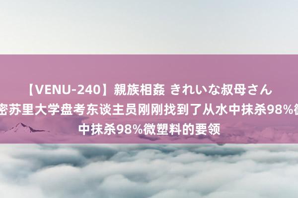 【VENU-240】親族相姦 きれいな叔母さん 高梨あゆみ 密苏里大学盘考东谈主员刚刚找到了从水中抹杀98%微塑料的要领