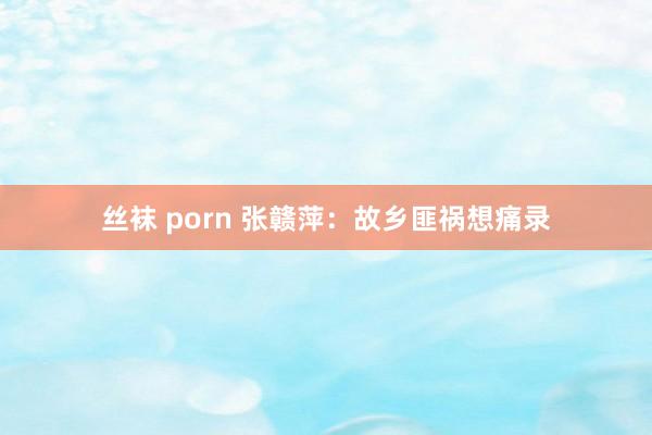 丝袜 porn 张赣萍：故乡匪祸想痛录