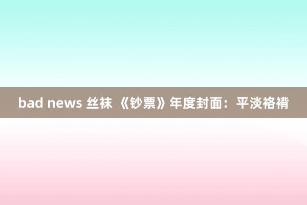 bad news 丝袜 《钞票》年度封面：平淡袼褙