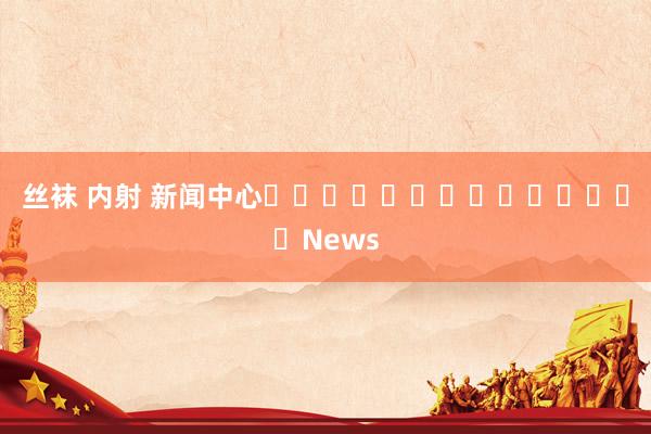 丝袜 内射 新闻中心														News