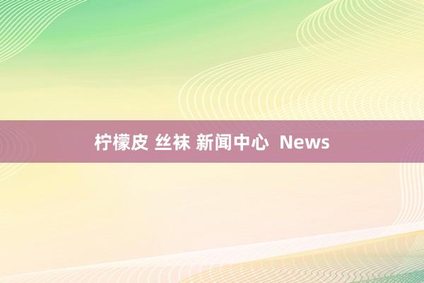 柠檬皮 丝袜 新闻中心  News