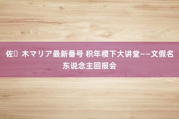 佐々木マリア最新番号 积年稷下大讲堂——文假名东说念主回报会