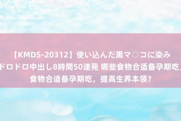 【KMDS-20312】使い込んだ黒マ○コに染み渡る息子の精液ドロドロ中出し8時間50連発 哪些食物合适备孕期吃，提高生养本领？