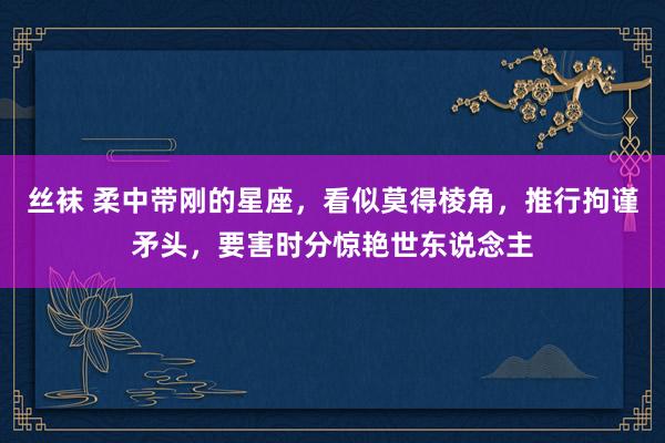 丝袜 柔中带刚的星座，看似莫得棱角，推行拘谨矛头，要害时分惊艳世东说念主