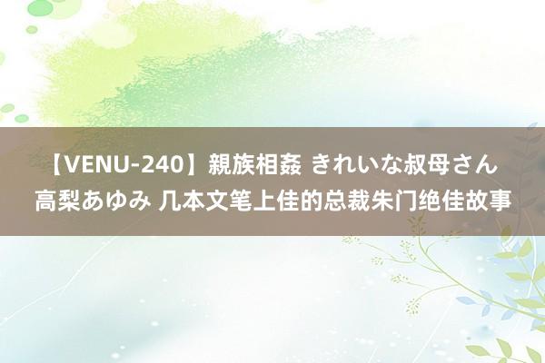 【VENU-240】親族相姦 きれいな叔母さん 高梨あゆみ 几本文笔上佳的总裁朱门绝佳故事