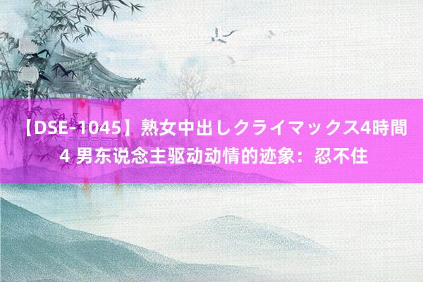 【DSE-1045】熟女中出しクライマックス4時間 4 男东说念主驱动动情的迹象：忍不住