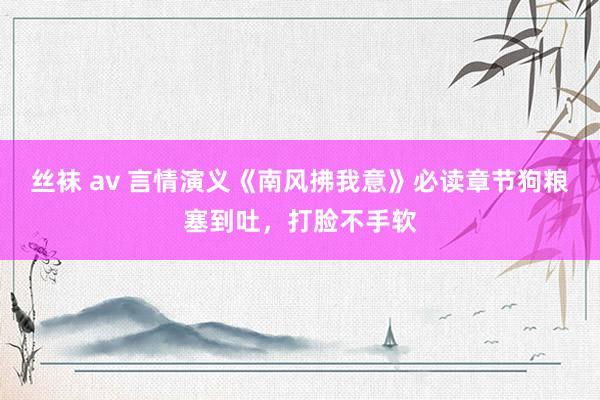 丝袜 av 言情演义《南风拂我意》必读章节狗粮塞到吐，打脸不手软