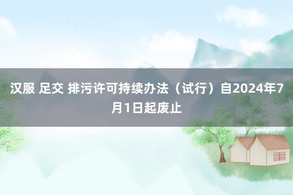 汉服 足交 排污许可持续办法（试行）自2024年7月1日起废止