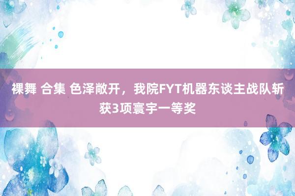 裸舞 合集 色泽敞开，我院FYT机器东谈主战队斩获3项寰宇一等奖