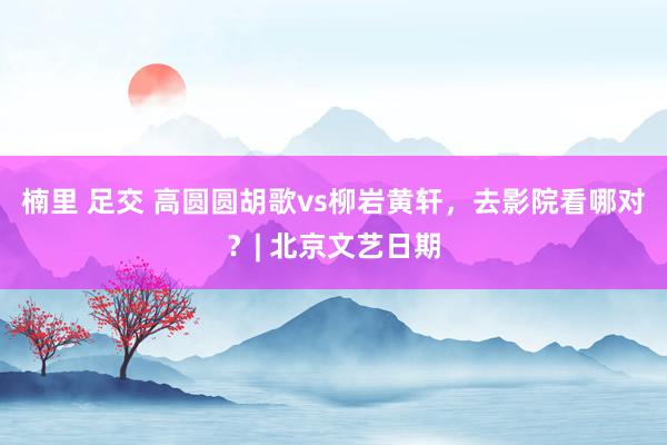 楠里 足交 高圆圆胡歌vs柳岩黄轩，去影院看哪对？| 北京文艺日期