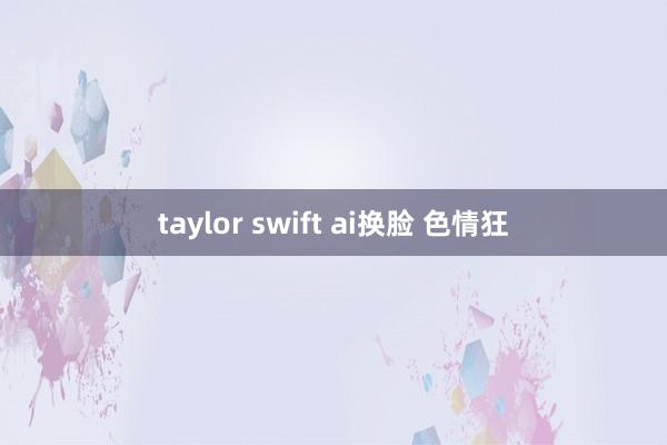 taylor swift ai换脸 色情狂