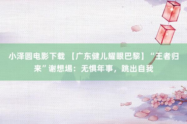 小泽圆电影下载 【广东健儿耀眼巴黎】“王者归来”谢想埸：无惧年事，跳出自我