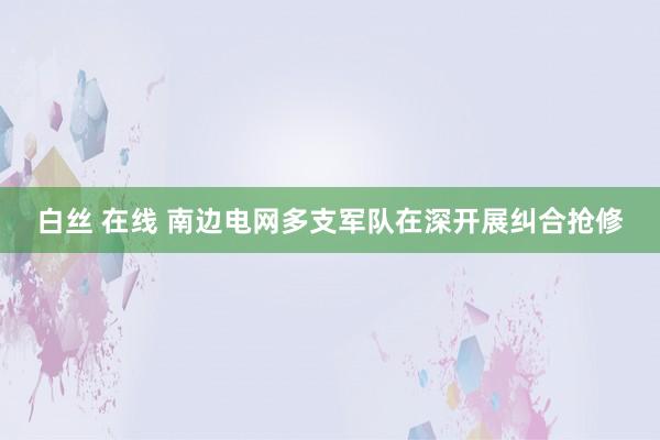 白丝 在线 南边电网多支军队在深开展纠合抢修