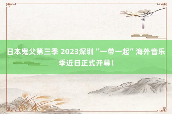 日本鬼父第三季 2023深圳“一带一起”海外音乐季近日正式开幕！