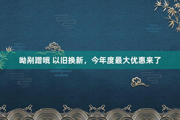 呦剐蹭哦 以旧换新，今年度最大优惠来了