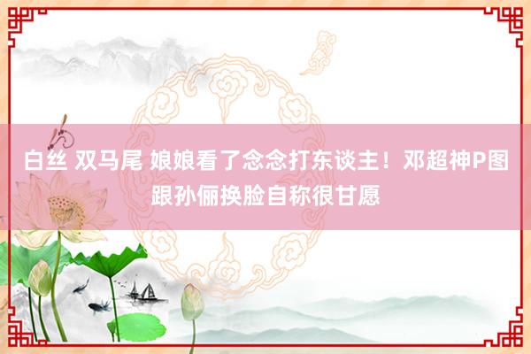 白丝 双马尾 娘娘看了念念打东谈主！邓超神P图跟孙俪换脸自称很甘愿