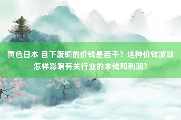 黄色日本 目下废铜的价钱是若干？这种价钱波动怎样影响有关行业的本钱和利润？