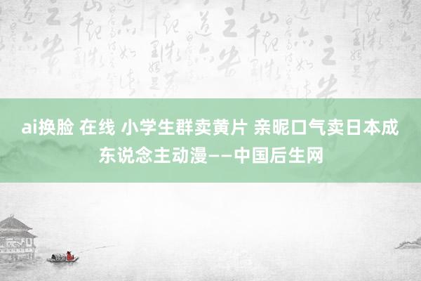 ai换脸 在线 小学生群卖黄片 亲昵口气卖日本成东说念主动漫——中国后生网