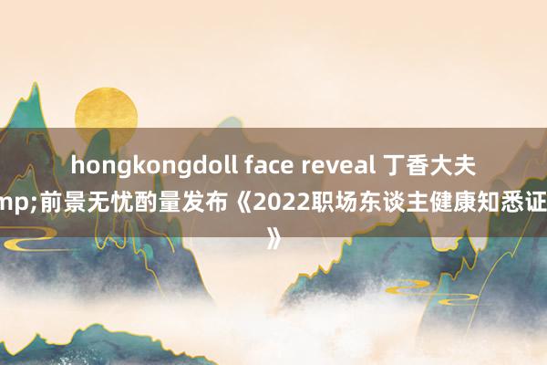 hongkongdoll face reveal 丁香大夫&前景无忧酌量发布《2022职场东谈主健康知悉证据》