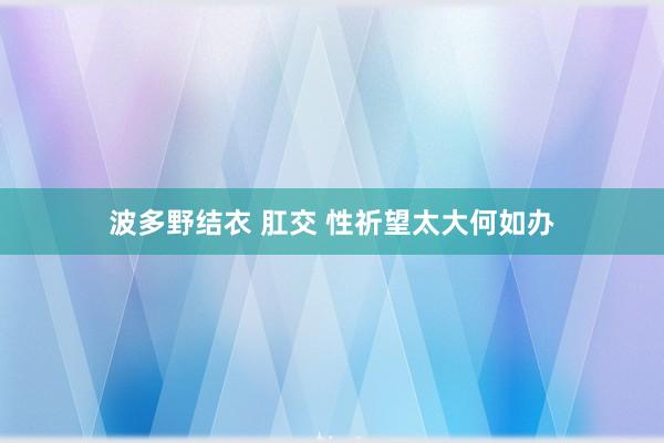 波多野结衣 肛交 性祈望太大何如办