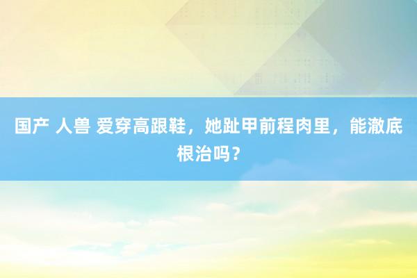 国产 人兽 爱穿高跟鞋，她趾甲前程肉里，能澈底根治吗？