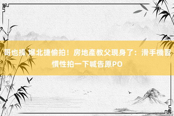 哥也操 爆北捷偷拍！房地產教父現身了：滑手機習慣性拍一下　喊告原PO