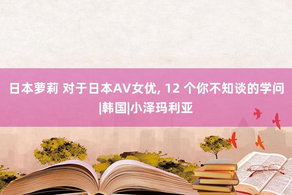 日本萝莉 对于日本AV女优， 12 个你不知谈的学问|韩国|小泽玛利亚