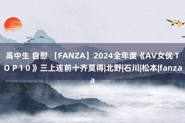 高中生 自慰 【FANZA】2024全年度《AV女优ＴＯＰ1０》三上连前十齐莫得|北野|石川|松本|fanza