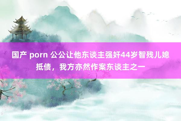 国产 porn 公公让他东谈主强奸44岁智残儿媳抵债，我方亦然作案东谈主之一