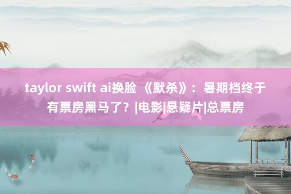 taylor swift ai换脸 《默杀》：暑期档终于有票房黑马了？|电影|悬疑片|总票房