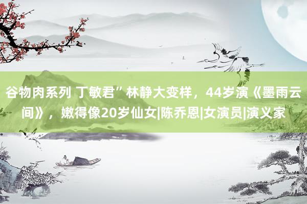 谷物肉系列 丁敏君”林静大变样，44岁演《墨雨云间》，嫩得像20岁仙女|陈乔恩|女演员|演义家