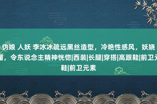 伪娘 人妖 李冰冰疏远黑丝造型，冷艳性感风，妖娆娇媚，令东说念主精神恍惚|西装|长腿|穿搭|高跟鞋|前卫元素