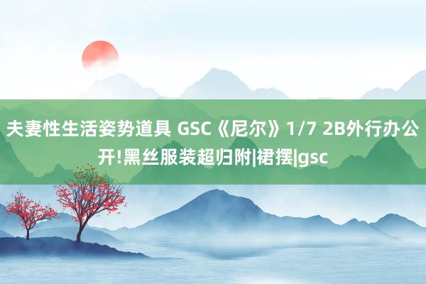 夫妻性生活姿势道具 GSC《尼尔》1/7 2B外行办公开!黑丝服装超归附|裙摆|gsc