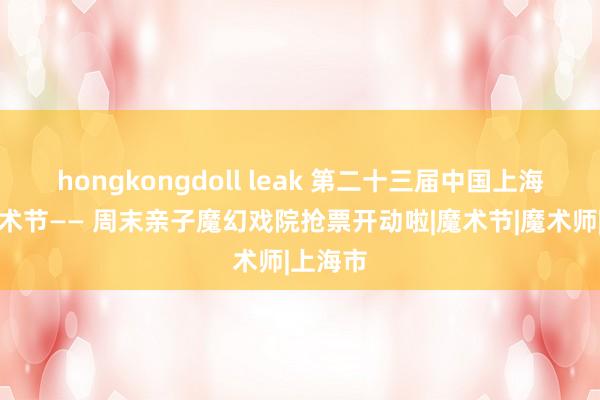 hongkongdoll leak 第二十三届中国上海海外艺术节—— 周末亲子魔幻戏院抢票开动啦|魔术节|魔术师|上海市