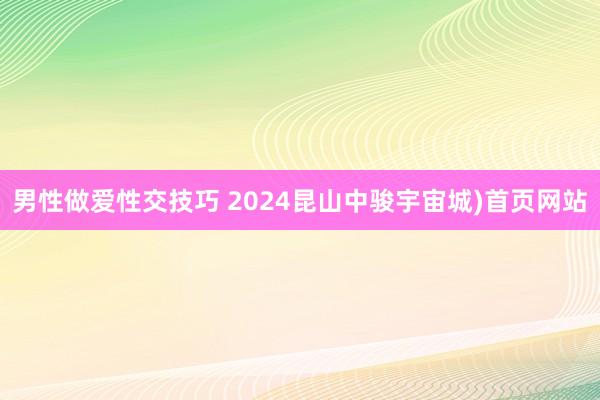 男性做爱性交技巧 2024昆山中骏宇宙城)首页网站