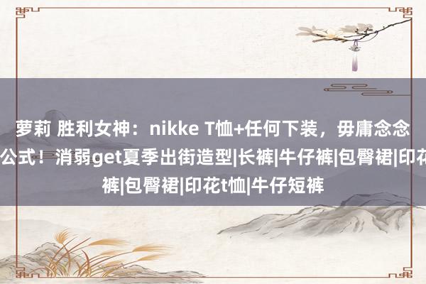 萝莉 胜利女神：nikke T恤+任何下装，毋庸念念考的时尚穿搭公式！消弱get夏季出街造型|长裤|牛仔裤|包臀裙|印花t恤|牛仔短裤