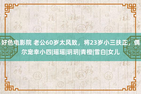 好色电影院 老公60岁太风致，将23岁小三扶正，偶尔宠幸小四|瑶瑶|玥玥|青橙|雪白|女儿