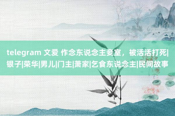 telegram 文爱 作念东说念主妾室，被活活打死|银子|荣华|男儿|门主|萧家|乞食东说念主|民间故事