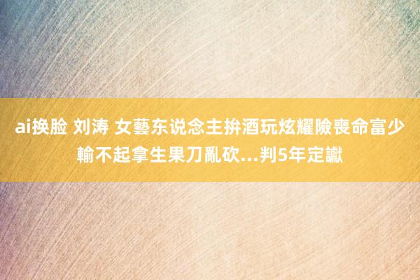 ai换脸 刘涛 女藝东说念主拚酒玩炫耀險喪命　富少輸不起拿生果刀亂砍...判5年定讞