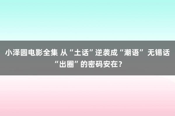 小泽圆电影全集 从“土话”逆袭成“潮语” 无锡话“出圈”的密码安在？