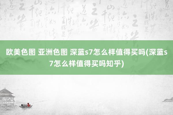 欧美色图 亚洲色图 深蓝s7怎么样值得买吗(深蓝s7怎么样值得买吗知乎)