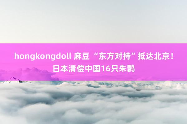 hongkongdoll 麻豆 “东方对持”抵达北京！日本清偿中国16只朱鹮