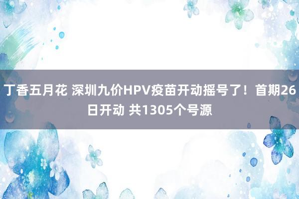 丁香五月花 深圳九价HPV疫苗开动摇号了！首期26日开动 共1305个号源