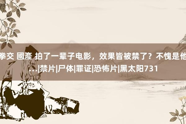 拳交 國產 拍了一辈子电影，效果皆被禁了？不愧是他…|禁片|尸体|罪证|恐怖片|黑太阳731