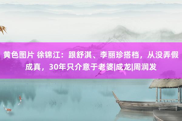 黄色图片 徐锦江：跟舒淇、李丽珍搭档，从没弄假成真，30年只介意于老婆|成龙|周润发