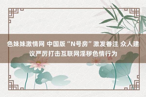 色妹妹激情网 中国版“N号房”激发眷注 众人建议严厉打击互联网淫秽色情行为