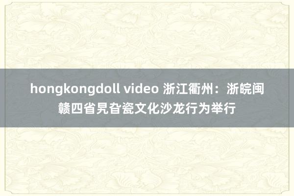 hongkongdoll video 浙江衢州：浙皖闽赣四省旯旮瓷文化沙龙行为举行