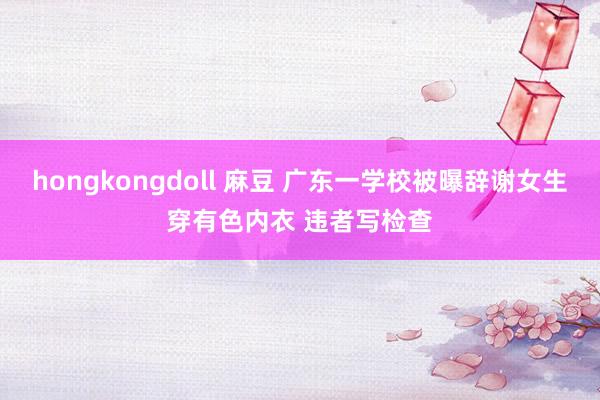 hongkongdoll 麻豆 广东一学校被曝辞谢女生穿有色内衣 违者写检查