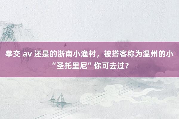 拳交 av 还是的浙南小渔村，被搭客称为温州的小“圣托里尼”你可去过？